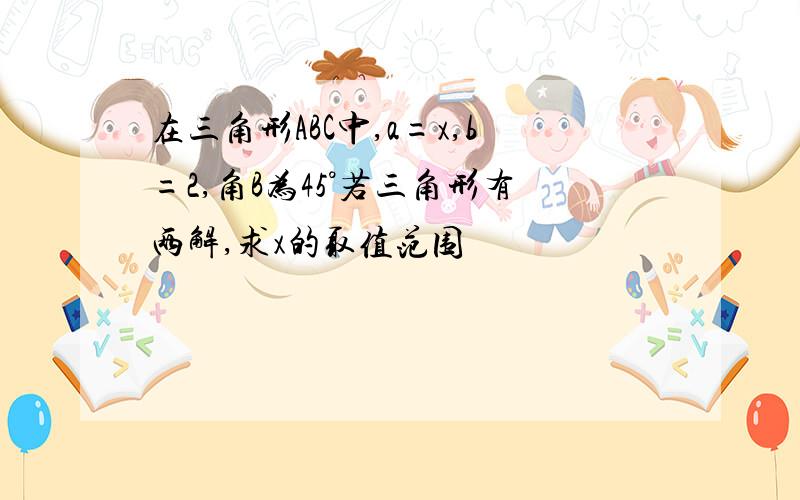 在三角形ABC中,a=x,b=2,角B为45°若三角形有两解,求x的取值范围