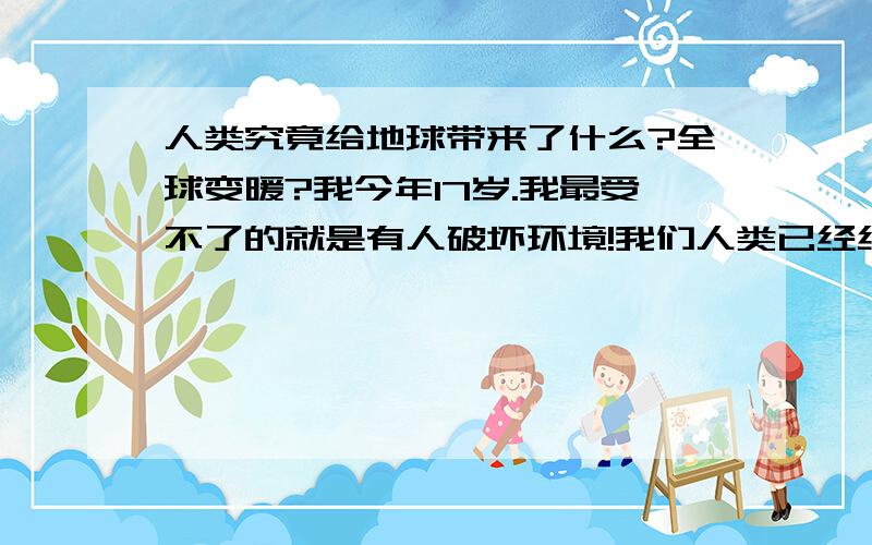 人类究竟给地球带来了什么?全球变暖?我今年17岁.我最受不了的就是有人破坏环境!我们人类已经给这个世界带来了灾难,不应该在继续下去了.看看现在的家长怎么管教孩子?随便折断树枝,随便