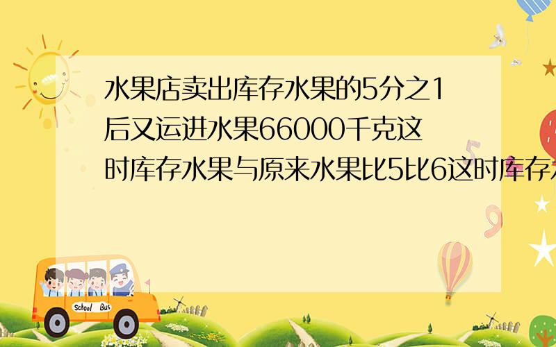 水果店卖出库存水果的5分之1后又运进水果66000千克这时库存水果与原来水果比5比6这时库存水果多少千克