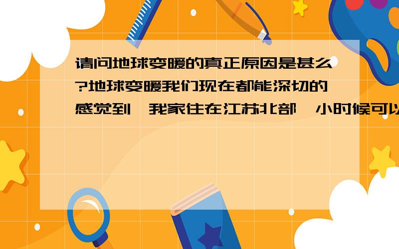 请问地球变暖的真正原因是甚么?地球变暖我们现在都能深切的感觉到,我家住在江苏北部,小时候可以达到零下十度,现在好像雪下了就化了.没有冬天的感觉了.按照通常的说法是二氧化碳排放