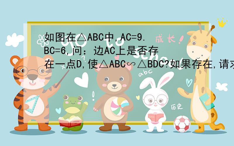 如图在△ABC中,AC=9.BC=6,问：边AC上是否存在一点D,使△ABC∽△BDC?如果存在,请求出CD的长度?