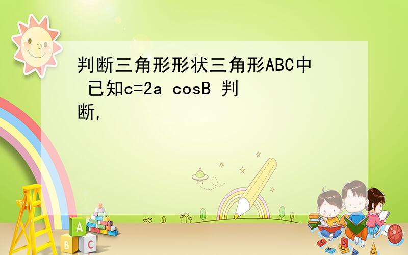 判断三角形形状三角形ABC中 已知c=2a cosB 判断,