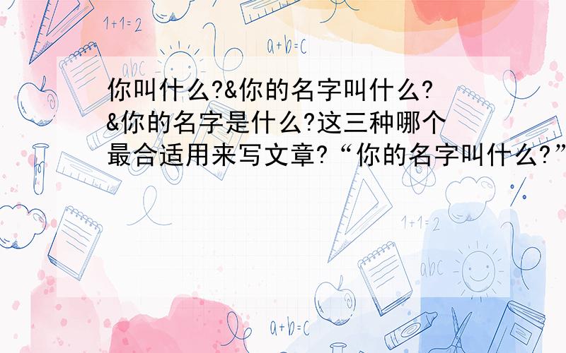 你叫什么?&你的名字叫什么?&你的名字是什么?这三种哪个最合适用来写文章?“你的名字叫什么?”这种说法总感觉很别扭呢.“你叫什么?”又有点简单.“你的名字是什么?”这个更别扭,就犹如