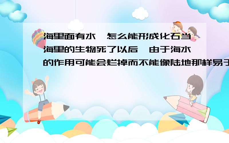 海里面有水,怎么能形成化石当海里的生物死了以后,由于海水的作用可能会烂掉而不能像陆地那样易于被土掩盖,怎么会形成化石呢?