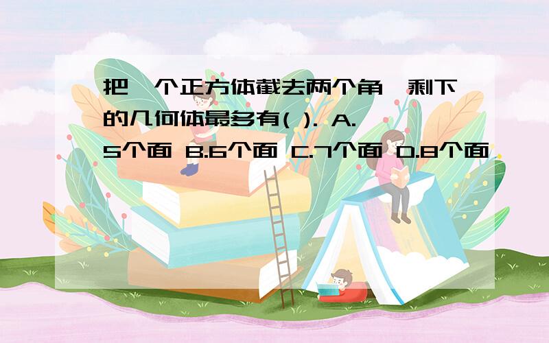 把一个正方体截去两个角,剩下的几何体最多有( ). A.5个面 B.6个面 C.7个面 D.8个面