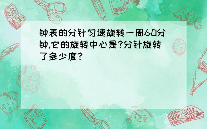 钟表的分针匀速旋转一周60分钟,它的旋转中心是?分针旋转了多少度?