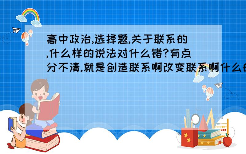 高中政治,选择题,关于联系的,什么样的说法对什么错?有点分不清.就是创造联系啊改变联系啊什么的.