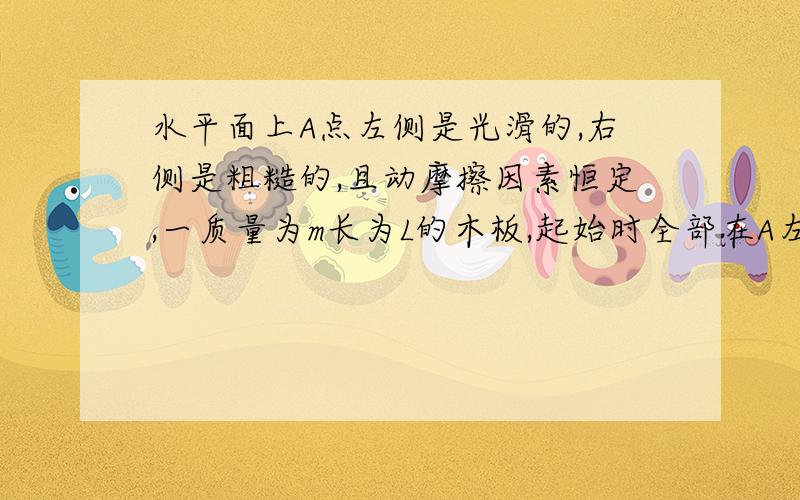 水平面上A点左侧是光滑的,右侧是粗糙的,且动摩擦因素恒定,一质量为m长为L的木板,起始时全部在A左侧,以速度v向右运动,当停止时,恰好一半进入A右端.（1）木块与水平面之间的动摩擦因素u（