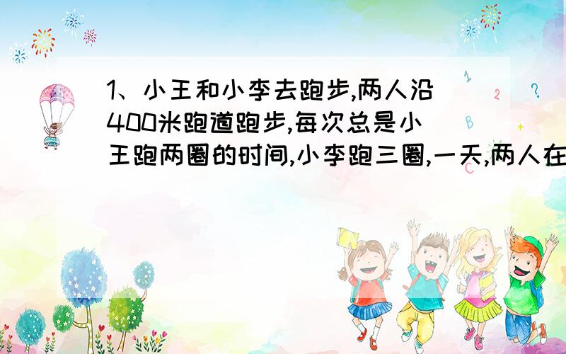 1、小王和小李去跑步,两人沿400米跑道跑步,每次总是小王跑两圈的时间,小李跑三圈,一天,两人在同地反向而跑,32秒两人第一次相遇.求两人速度（一定要用方程啊!）若小王和小李在同地同向