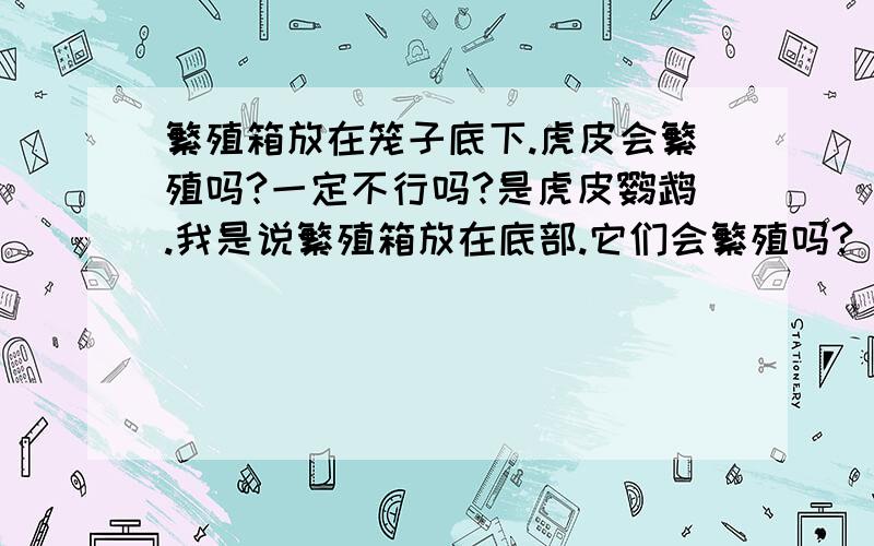 繁殖箱放在笼子底下.虎皮会繁殖吗?一定不行吗?是虎皮鹦鹉.我是说繁殖箱放在底部.它们会繁殖吗?