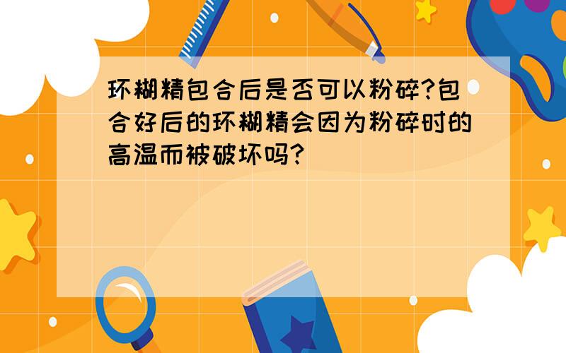 环糊精包合后是否可以粉碎?包合好后的环糊精会因为粉碎时的高温而被破坏吗?