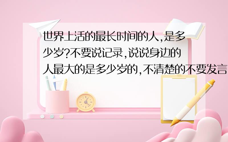 世界上活的最长时间的人,是多少岁?不要说记录,说说身边的人最大的是多少岁的,不清楚的不要发言,瞎说的SI妈,不清楚就说的SI妈,不要网上记录,大家见谅因为垃圾人特多...说以如此