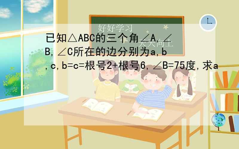 已知△ABC的三个角∠A,∠B,∠C所在的边分别为a,b,c,b=c=根号2+根号6,∠B=75度,求a