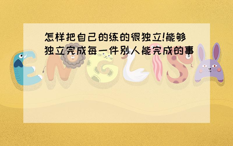 怎样把自己的练的很独立!能够独立完成每一件别人能完成的事