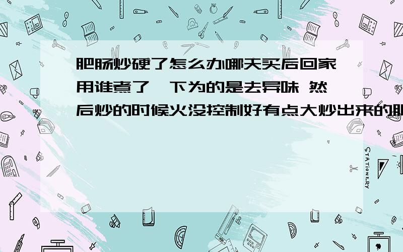 肥肠炒硬了怎么办哪天买后回家用谁煮了一下为的是去异味 然后炒的时候火没控制好有点大炒出来的肥肠和胶皮一样的嚼不动 怎么办?可以让他变软吗?有过经历的告诉一下谢谢