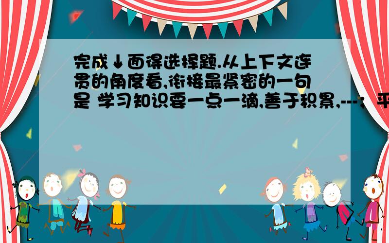 完成↓面得选择题.从上下文连贯的角度看,衔接最紧密的一句是 学习知识要一点一滴,善于积累,---；平凡的努力虽不惊人,却能攀登万仞高峰.A.能铺出千里路的是细小的不显眼的石子B.细小的