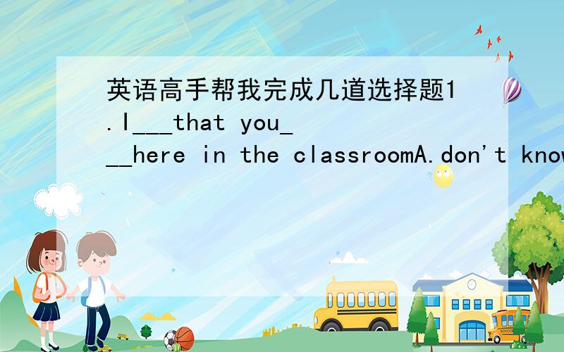 英语高手帮我完成几道选择题1.I___that you___here in the classroomA.don't know,are B.didn't know,wereC.didn't know,are D.don't know,were2.You have no idea how she finished the relay race___her foot wounded so muchA.when B.though C.why D.ho