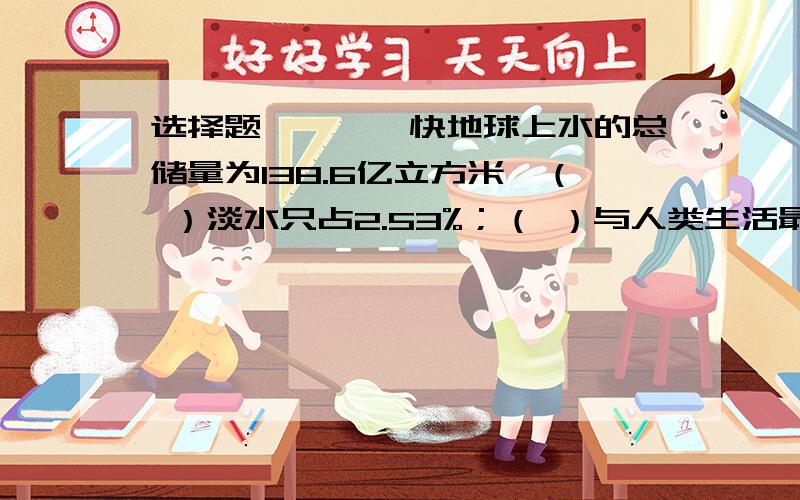 选择题————快地球上水的总储量为138.6亿立方米,（ ）淡水只占2.53%；（ ）与人类生活最密切的湖泊、河流和浅层地下的淡水（ ）占淡水总储量的0.31%.（ ）万物赖以生存的淡水资源并不