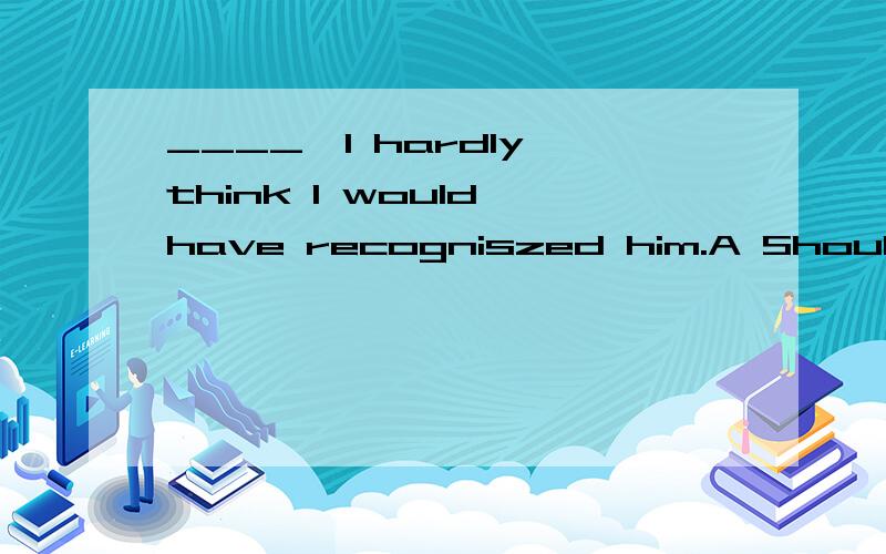 ____,I hardly think I would have recogniszed him.A Should his name not be mentioned B Had someone not mentioned his nameC If someone did not mention his name A这个说法是不是也对啦,只不过这个地方时间不大对,还有就是如果不