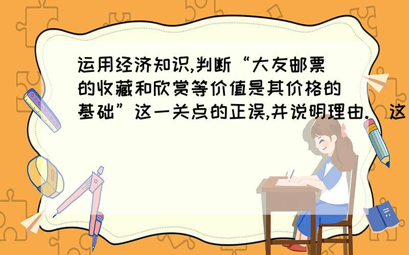 运用经济知识,判断“大友邮票的收藏和欣赏等价值是其价格的基础”这一关点的正误,并说明理由.(这是...运用经济知识,判断“大友邮票的收藏和欣赏等价值是其价格的基础”这一关点的正