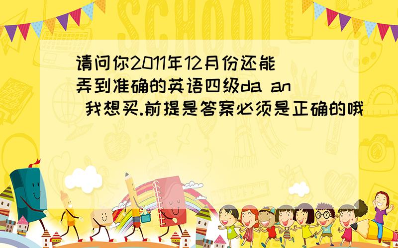 请问你2011年12月份还能弄到准确的英语四级da an 我想买.前提是答案必须是正确的哦