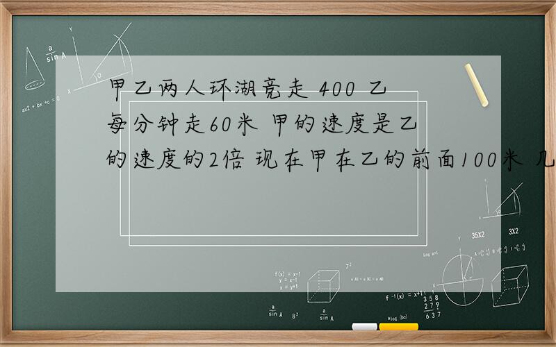 甲乙两人环湖竞走 400 乙每分钟走60米 甲的速度是乙的速度的2倍 现在甲在乙的前面100米 几分钟后两人相遇