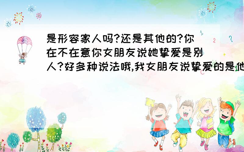 是形容家人吗?还是其他的?你在不在意你女朋友说她挚爱是别人?好多种说法哦,我女朋友说挚爱的是他认的一个哥哥.好讽刺,我对她真的好到.除了生她养她的父母..我应该算是对她很好的那种