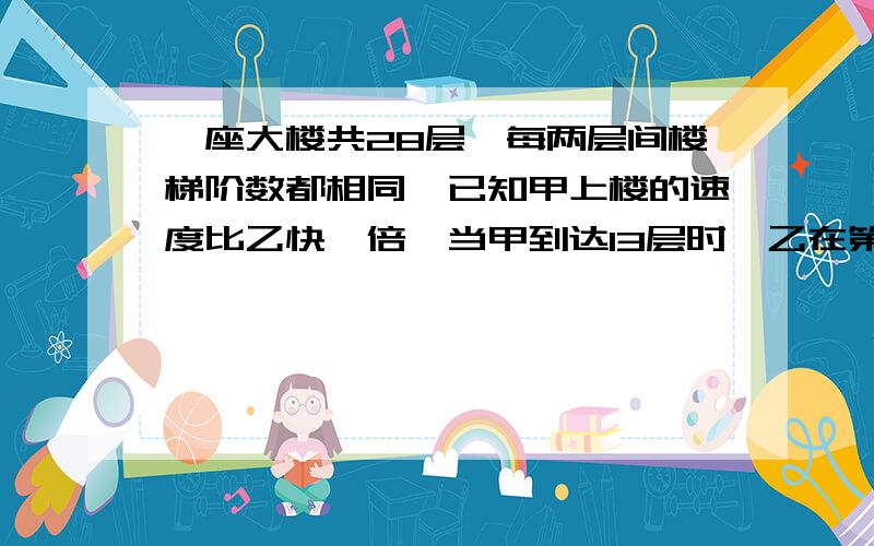 一座大楼共28层,每两层间楼梯阶数都相同,已知甲上楼的速度比乙快一倍,当甲到达13层时,乙在第几层?