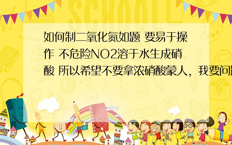 如何制二氧化氮如题 要易于操作 不危险NO2溶于水生成硝酸 所以希望不要拿浓硝酸蒙人，我要问最初的氮的氧化物是怎么来的