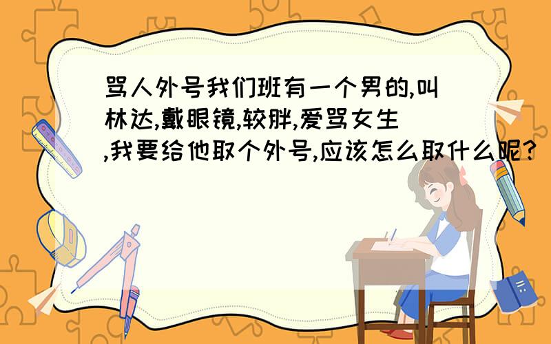 骂人外号我们班有一个男的,叫林达,戴眼镜,较胖,爱骂女生,我要给他取个外号,应该怎么取什么呢?