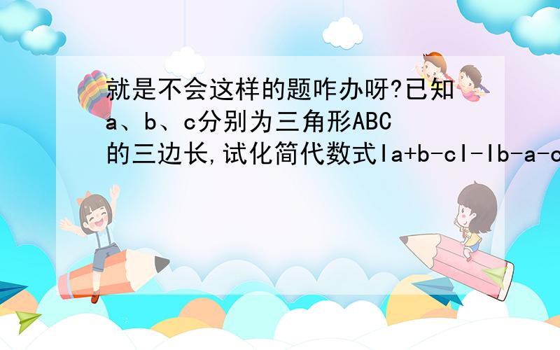 就是不会这样的题咋办呀?已知a、b、c分别为三角形ABC的三边长,试化简代数式Ia+b-cI-Ib-a-cI+Ia-b+cI-Ia+b+cI