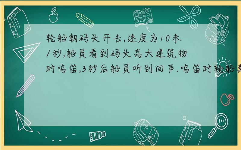 轮船朝码头开去,速度为10米/秒,船员看到码头高大建筑物时鸣笛,3秒后船员听到回声.鸣笛时轮船离码头多远?听到回声时,轮船离码头多远?