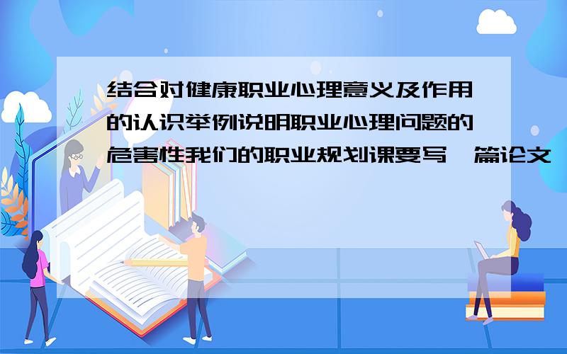 结合对健康职业心理意义及作用的认识举例说明职业心理问题的危害性我们的职业规划课要写一篇论文,我不知道怎么写,什么都没有,就只有这个题目.希望大家帮帮忙.不要论文复制稿,能给一