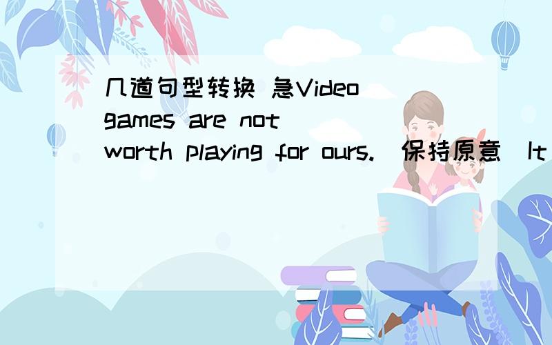 几道句型转换 急Video games are not worth playing for ours.（保持原意）It ____ a ____ of time playing video games for hours.The new assembly lines make it possible for the factor to produce more pens.（保持原意）The new assembly lin