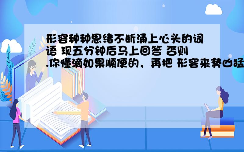 形容种种思绪不断涌上心头的词语 现五分钟后马上回答 否则.你懂滴如果顺便的，再把 形容来势凶猛，到处都是。的成语 ......如果行，还有悬赏哦❤❤❤