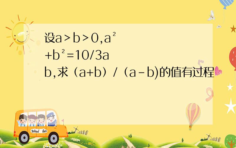 设a＞b＞0,a²+b²=10/3ab,求（a+b）/（a-b)的值有过程