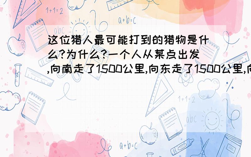 这位猎人最可能打到的猎物是什么?为什么?一个人从某点出发,向南走了1500公里,向东走了1500公里,向北走了1500公里,发现自己回到了原点.他在出发点猎获了一只动物,它可能是?\x09谢谢了,