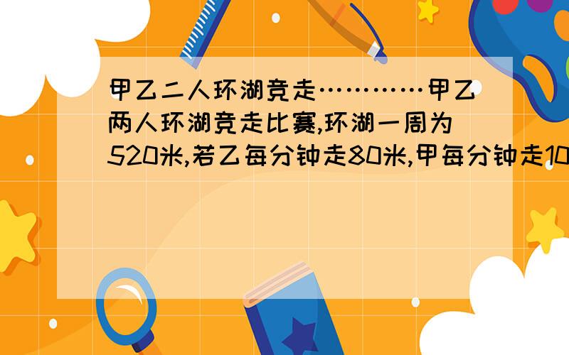 甲乙二人环湖竞走…………甲乙两人环湖竞走比赛,环湖一周为520米,若乙每分钟走80米,甲每分钟走100米,甲在乙前面的120米处,两人同向而行,经过多长时间两人第一次相遇?不对，再补充一点：