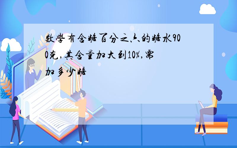 数学有含糖百分之六的糖水900克,其含量加大到10%,需加多少糖