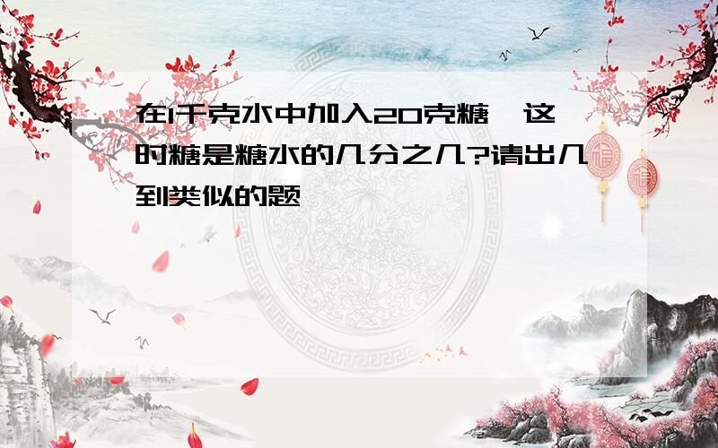 在1千克水中加入20克糖,这时糖是糖水的几分之几?请出几到类似的题,