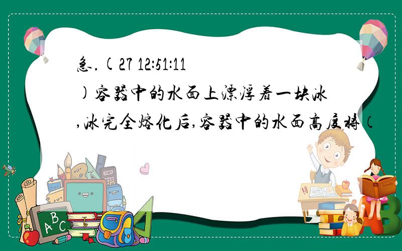 急.(27 12:51:11)容器中的水面上漂浮着一块冰,冰完全熔化后,容器中的水面高度将（      ）A．不变  B．下降  C．上升  D．条件不足,无法确定 