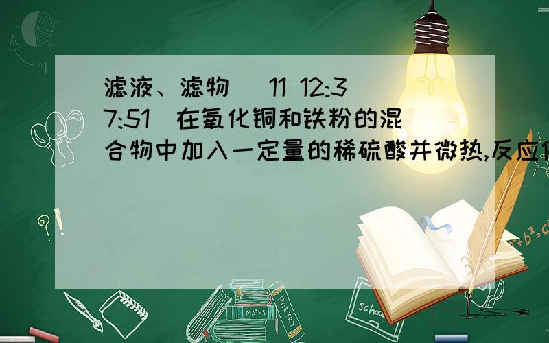 滤液、滤物 (11 12:37:51)在氧化铜和铁粉的混合物中加入一定量的稀硫酸并微热,反应停止后滤出不溶物,再向滤液中放入一薄铁片,足够时间后取出,铁片无任何变化.根据上述现象判断,以下结论