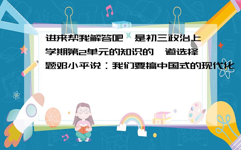 进来帮我解答吧,是初三政治上学期第2单元的知识的一道选择题邓小平说：我们要搞中国式的现代化,我们还很穷,就是要老老实实创业,就是要吃点苦,否则,不可能有今后的甜.这说明什么A.民族