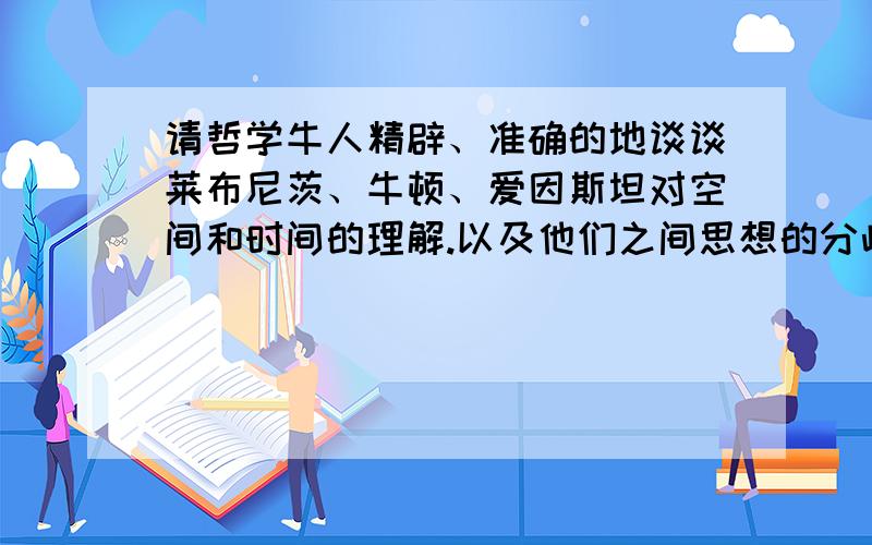 请哲学牛人精辟、准确的地谈谈莱布尼茨、牛顿、爱因斯坦对空间和时间的理解.以及他们之间思想的分歧.并举例说明他们关于空间和时间的思想（特别是莱布尼茨的）对现代科学发展的影