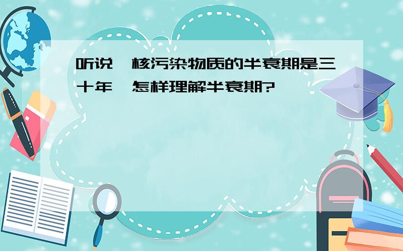 听说,核污染物质的半衰期是三十年,怎样理解半衰期?