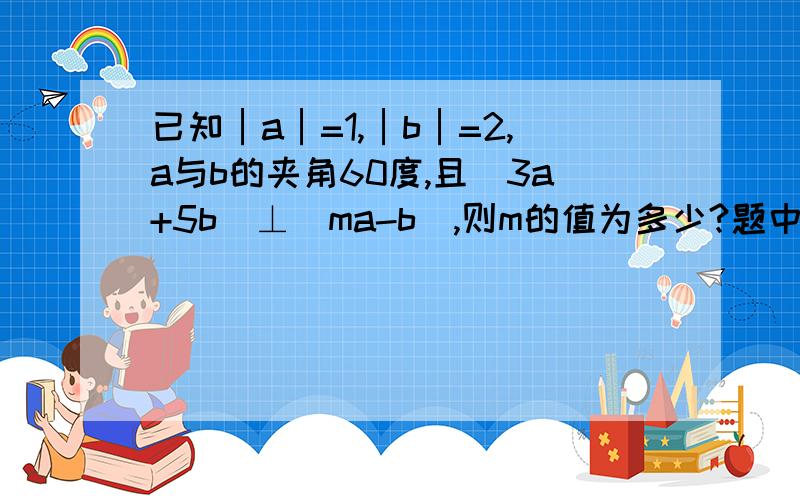 已知│a│=1,│b│=2,a与b的夹角60度,且(3a+5b)⊥(ma-b),则m的值为多少?题中a,b是向量