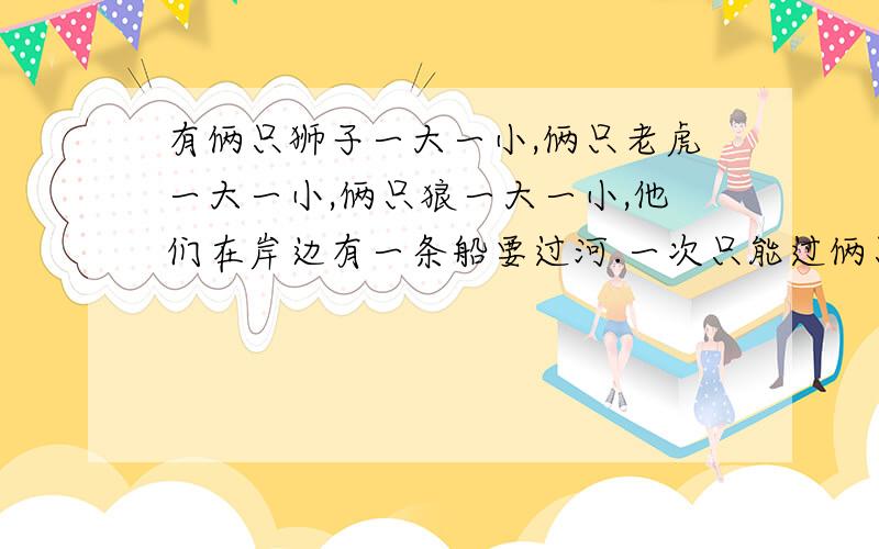 有俩只狮子一大一小,俩只老虎一大一小,俩只狼一大一小,他们在岸边有一条船要过河.一次只能过俩只动物（不论大小）,小动物中只有小老虎会划船,小动物必须有大动物保护下才可过河.问要