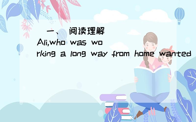 ​一、 阅读理解Ali,who was working a long way from home wanted to send a letter to his wife,but he could neither read nor write,and he had to work all day,so he could only look for somebody to write his letter late at night .At last he fou