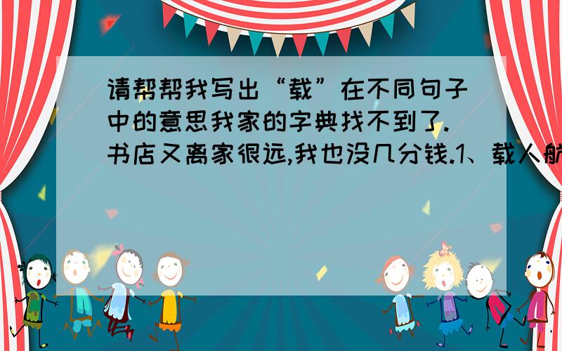 请帮帮我写出“载”在不同句子中的意思我家的字典找不到了.书店又离家很远,我也没几分钱.1、载人航天,顺利返航.（ ）2、载歌载舞,心花怒放.（ ）3、载入史册,事业豪壮.（ ）4、千秋万载