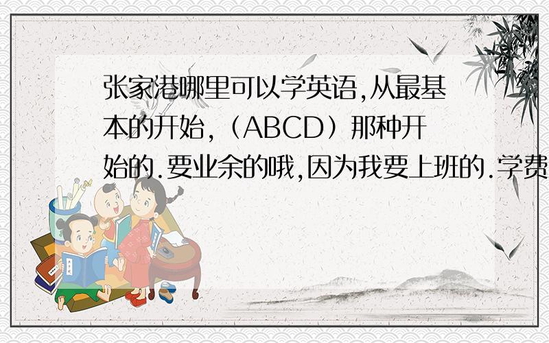 张家港哪里可以学英语,从最基本的开始,（ABCD）那种开始的.要业余的哦,因为我要上班的.学费大概多少?